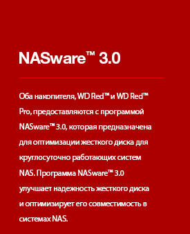 NASware™ 3.0 - Оба накопителя, WD Red™ и WD Red™ Pro, предоставляются с программой NASware™ 3.0, которая предназначена для оптимизации жесткого диска для круглосуточно работающих систем NAS. Программа NASware™ 3.0 улучшает надежность жесткого диска и оптимизирует его совместимость в системах NAS.